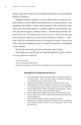 94   Projecto Fénix – Relatos que contam o sucesso




     lhamos, que somos todos nós mas fundamentalmente os nossos futuros
     homens e mulheres.
         Ninguém é igual a ninguém. O ensino diferenciado, sempre que pos-
     sível, tornará os nossos alunos mais autónomos, as nossas escolas e a sua
     população mais felizes, o futuro mais promissor. Não é necessário falar
     sobre isso, é do senso comum... e no que respeita os nossos alunos, tam-
     bém eles não são iguais a nenhuns outros… Percebi interiormente e de-
     pois de dar voz a um projeto novo, que é o que é e vale o que vale, que
     temos, devemos valorizar os nossos futuros homens e mulheres… conti-
     nuar a dar-lhes as ferramentas até eles conseguirem singrar e tornar a sua
     vida e a dos seus semelhantes num crescendo de autonomia, versatilidade
     e auto conceito.
         Percebi que para mim, para nós, professores, não é utopia…
         Será utopia para aqueles que nos poderão legalmente ajudar a tornar
     os nossos projetos exequíveis?

          15 de Abril de 2011
          (texto inicialmente publicado em
          http://terrear.blogspot.com/2011/04/uma-pedagogia-do-desassossego-ou-quando.html)



                           REFERÊNCIAS BIBLIOGRÁFICAS
                           ••     A
                                   lves, José Matias (2010). O Projecto Fénix e as Condições de Suces-
                                  so. Projecto Fénix – Mais sucesso para todos – Memórias e dinâmicas
                                  de construção do sucesso escolar. Porto: UCP.
                           ••     Esquível, Laura (1989). Como Água Para Chocolate, Porto: ASA.
                           ••     F
                                   ormosinho, João (1988). Organizar a Escola para o Sucesso Educa-
                                  tivo. Medidas que promovem o Sucesso Educativo. Lisboa: CRSE/ME.
                           ••     Guerra, Miguel Santos (2002). Os Desafios da Participação – Desen-
                                  
                                    volver a democracia da escola. Porto: Porto Editora.
                           ••     Guerra, Miguel Santos (2003). No Coração da Escola. Porto: ASA.
                           ••     Marina, José Antonio (1997). El Misterio de la Voluntad Perdida. Bar-
                                  celona: Anagrama.
                           ••     Reynolds, Peter (2003). O Ponto. Lisboa: Bruaá editora.
                           ••      Robinson, Ken  Aronica Lou (2010). O Elemento. Porto: Porto Editora
                           ••        osa Montero (2006). História do Rei Transparente. Porto: ASA
                                    R
                                  (pp. 409-410).
 