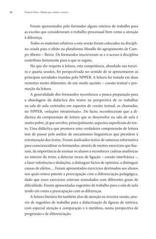 98   Projecto Fénix – Relatos que contam o sucesso




         Foram apresentados pelo formador alguns roteiros de trabalho para
     as escolas que consideravam o trabalho processual bem como a atenção
     à diferença.
         Todos os materiais relativos a esta sessão foram colocados na discipli-
     na criada para o efeito na plataforma Moodle do agrupamento de Cam-
     po Aberto – Beiriz. Os formandos inscreveram-se e o acesso à disciplina
     contribuiu fortemente para o que se seguiu.
         No que diz respeito à leitura, esta competência, abordada nas tercei-
     ra e quarta sessões, foi perspectivada no sentido de se apresentarem as
     principais novidades trazidas pelo NPPEB. A leitura foi tratada em duas
     vertentes muito diferentes: de um modo sucinto – coesão textual e pro-
     moção da leitura.
         A generalidade dos formandos reconheceu a pouca preparação para
     a abordagem da didáctica dos textos na perspectiva de os trabalhar
     na sala de aula centrados em aspectos de coesão textual, as chamadas,
     no NPPEB, «relações intratextuais». De facto, reconheceram que a di-
     dáctica da compreensão de leitura que se desenvolve na sala de aula é
     muito pobre, já que envolve, principalmente, aspectos superficiais do tex-
     to. Uma didáctica que promova uma verdadeira compreensão de leitura
     tem de passar pela análise de mecanismos linguísticos que presidem à
     estruturação dos textos. Foram analisados textos de natureza informativa
     para consciencializar os formandos, através de muitos exercícios que fize-
     ram, da importância de ensinar os alunos a reconhecer cadeias anafóricas
     no interior do texto, a detectar nexos de ligação – coesão interfrásica –,
     a fazer inferências e deduções, a distinguir factos de opiniões, a distinguir
     causas de efeitos… Foram apresentados exercícios destinados aos alunos
     nos quais estava patente a preocupação com a diferenciação pedagógica,
     dado que esses exercícios estavam assinalados com diferentes graus de
     dificuldade. Foram apresentadas sugestões de trabalho para a sala de aula
     tendo em conta a preocupação com as diferenças.
         A leitura literária foi também alvo de atenção na terceira sessão, atra-
     vés de sugestões de trabalho para a didactização de figuras de retórica,
     com especial atenção à comparação e à metáfora, numa perspectiva de
     progressão e de diferenciação.
 