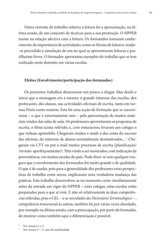 Prática formativa realizada no âmbito da disciplina de Língua Portuguesa – Competências de escrita e leitura   99




    Outra vertente de trabalho relativo à leitura foi a apresentação, na úl-
tima sessão, de um conjunto de técnicas para a sua promoção. O NPPEB
insiste na relação afectiva com a leitura. Os formandos tomaram conhe-
cimento da importância de actividades como os fóruns de leitores, tendo-
-se procedido à simulação de um no qual se apresentaram leituras e par-
tilharam livros. O formador apresentou exemplos do trabalho que se tem
realizado neste domínio em várias escolas.



        Efeitos (Envolvimento/participação dos formandos)

    Os primeiros trabalhos demoraram um pouco a chegar. Mas desde o
início que a mensagem era a mesma: o grande interesse das escolas, dos
professores, dos alunos, nas actividades oficinais de escrita, tanto em tur-
mas Fénix como noutras. Esta foi uma acção de formação que se caracte-
rizou – o que é extremamente raro – pela apresentação de muitos mate-
riais vindos das salas de aula. Os professores aproveitaram as propostas de
escrita, o filme acima referido, e, com entusiasmo, levaram aos colegas o
que tinham aprendido. Chegaram muitos e-mails a dar conta do sucesso
das oficinas, do interesse de alunos normalmente desmotivados…1 Che-
garam via CTT ou por e-mail muitos processos de escrita (planificação/
/revisão-aperfeiçoamento)2. Têm vindo a ser mostrados, com indicação da
proveniência, em muitas escolas do país. Pode dizer-se sem qualquer exa-
gero que o envolvimento dos formandos foi muito grande e de qualidade.
O que é de saudar, pois para a generalidade dos professores estas perspec-
tivas de trabalho eram novas, implicaram uma verdadeira mudança das
práticas. Este trabalho desenvolveu-se no momento certo: imediatamente
antes da entrada em vigor do NPPEB – estes colegas, estas escolas estão
preparados para o que aí vem. E não só relativamente às duas competên-
cias referidas, pois o CEL – e as novidades do Dicionário Terminológico – ,
competência transversal às outras, também foi por várias vezes abordado,
por exemplo na última sessão, com a preocupação, por parte do formador,
de mostrar como também aqui a diferenciação é possível.

1
    	   Ver Anexos 1 e 2.
2
    	   Ver Anexo 3 – 2.º ano de escolaridade.
 