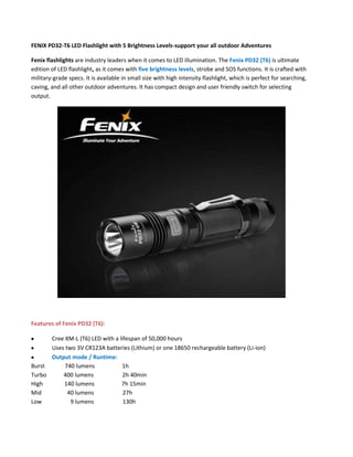 FENIX PD32-T6 LED Flashlight with 5 Brightness Levels-support your all outdoor Adventures

Fenix flashlights are industry leaders when it comes to LED illumination. The Fenix PD32 (T6) is ultimate
edition of LED flashlight, as it comes with five brightness levels, strobe and SOS functions. It is crafted with
military-grade specs. It is available in small size with high intensity flashlight, which is perfect for searching,
caving, and all other outdoor adventures. It has compact design and user friendly switch for selecting
output.




Features of Fenix PD32 (T6):

      Cree XM-L (T6) LED with a lifespan of 50,000 hours
      Uses two 3V CR123A batteries (Lithium) or one 18650 rechargeable battery (Li-ion)
      Output mode / Runtime:
Burst      740 lumens            1h
Turbo     400 lumens              2h 40min
High      140 lumens             7h 15min
Mid         40 lumens             27h
Low          9 lumens             130h
 
