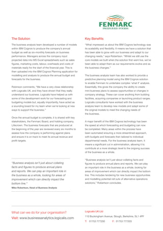 The Solution                                                   Key Benefits
The business analysis team developed a number of models        “What impressed us about the IBM Cognos technology was
within IBM Cognos to produce the company’s annual              its scalability and flexibility. It means we have a solution that
budget as well as six-monthly forecasts on business            has been able to grow with our business and adapt to our
performance. Managers across the company input                 changing needs,” says Robertson. “Whilst we still use the
projected data into MS Excel spreadsheets such as sales        core models we built when the solution first went live, we’ve
figures, marketing costs, labour, overheads and costs of       been able to adapt them as our requirements evolve and as
materials ready for the start of the financial year. This is   the business changes.”
then uploaded into the IBM Cognos Planning application for
modelling and analysis to produce the annual budget and        The business analysis team has also worked to provide a
forecasts for the business.                                    predictive planning model using the IBM Cognos solution
                                                               to enable Fenmarc to undertake complex ‘what if’ analysis.
Robinson comments, “We have a very close relationship          Essentially, this gives the company the ability to create
with Logicalis UK, and they have shown that they really        mini business plans to assess opportunities or changes in
understand our business. Logicalis have helped us with         company strategy. These can cover anything from building
some of the development work for our forecasting and           facilities, acquiring companies or launching product ranges.
budgeting models but, equally importantly, have acted as       Logicalis consultants have worked with the business
a sounding board for my team when we’re looking at new         analysis team to develop new models and adapt some of
ways to support the business.”                                 the original models to meet the changing needs of
                                                               the business.
Once the annual budget is complete, it is shared with key
stakeholders, the Fenmarc Board, and holding company,          A major benefit of the IBM Cognos technology has been
Lifecrown. The business forecasts that are produced at         the speed at which forecasting and budgeting can now
the beginning of the year are reviewed every six months to     be completed. Many areas within the process have
assess how the company is performing against plans             been automated ensuring a more streamlined approach,
and ensure it is on track to meet its annual revenue and       with budgets and forecasts then tailored to individual
profit targets.                                                departmental needs. For the business analysis team, it
                                                               means a significant cut in administration, allowing it to
                                                               contribute at a more strategic level to the ongoing success
                                                               of the business as a whole.


                                                               “Business analysis isn’t just about collating facts and
“Business analysis isn’t just about collating                  figures to produce annual plans and reports. We can play
facts and figures to produce annual plans                      an important role in the business as a whole, looking for
and reports. We can play an important role in                  areas of improvement which can directly impact the bottom
the business as a whole, looking for areas of                  line. This includes tendering for new business opportunities
improvement which can directly impact the                      and modelling potential roll outs of alternative operations
bottom line.”                                                  solutions,” Robertson concludes.
Mike Robertson, Head of Business Analysis




                                                               Logicalis UK Ltd
What can we do for your organisation?
                                                               110 Buckingham Avenue, Slough, Berkshire, SL1 4PF
Visit: www.businessanalytics.logicalis.com
                                                               T:	 01753 777200 	         F:	 01753 777203
 