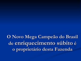 O Novo Mega Campeão do Brasil de  enriquecimento súbito  é o proprietário desta Fazenda 