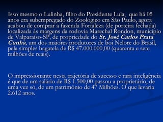 Isso mesmo o Lulinha, filho do Presidente Lula,  que há 05 anos era subempregado do Zoológico em São Paulo, agora acabou de comprar a fazenda Fortaleza (de porteira fechada) localizada às margens da rodovia Marechal Rondon, município de Valparaíso-SP, de propriedade do  Sr. José Carlos Prata Cunha , um dos maiores produtores de boi Nelore do Brasil, pela simples bagatela de R$ 47.000.000,00 (quarenta e sete milhões de reais).            O impressionante nesta trajetória de sucesso e rara inteligência é que de um salário de R$ 1.500,00 passou a proprietário, de uma vez só, de um patrimônio de 47 Milhões. O que levaria 2.612 anos.            