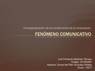 Conceptualización de los fundamentos de la computación Fenómeno Comunicativo Luis Fernando Martinez Tamayo Código: 301463497 Asesora: Úrsula del Pilar Gonzalez Robles Grupo: 15277 