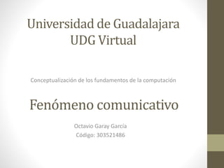 Universidad de Guadalajara
UDG Virtual
Conceptualización de los fundamentos de la computación
Fenómeno comunicativo
Octavio Garay García
Código: 303521486
 