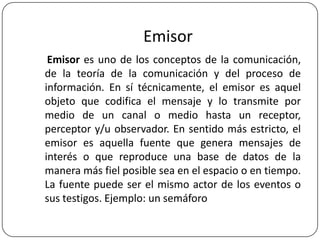 Emisor
Emisor es uno de los conceptos de la comunicación,
de la teoría de la comunicación y del proceso de
información. En sí técnicamente, el emisor es aquel
objeto que codifica el mensaje y lo transmite por
medio de un canal o medio hasta un receptor,
perceptor y/u observador. En sentido más estricto, el
emisor es aquella fuente que genera mensajes de
interés o que reproduce una base de datos de la
manera más fiel posible sea en el espacio o en tiempo.
La fuente puede ser el mismo actor de los eventos o
sus testigos. Ejemplo: un semáforo

 