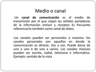 Medio o canal
Un canal de comunicación es el medio de
transmisión por el que viajan las señales portadoras
de la información emisor y receptor. Es frecuente
referenciarlo también como canal de datos.
Los canales pueden ser personales o masivos: los
canales personales son aquellos en donde la
comunicación es directa. Voz a voz. Puede darse de
uno a uno o de uno a varios. Los canales masivos
pueden ser escrito, radial, televisivo e informático.
Ejemplo: sentido de la vista

 