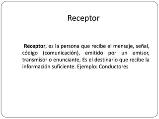 Receptor
Receptor, es la persona que recibe el mensaje, señal,
código (comunicación), emitido por un emisor,
transmisor o enunciante, Es el destinario que recibe la
información suficiente. Ejemplo: Conductores

 