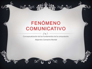 FENÓMENO
COMUNICATIVO
Conceptualización de los fundamentos de la computación.
Alejandro Camacho Montiel
 