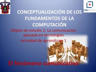 CONCEPTUALIZACIÓN DE LOS FUNDAMENTOS DE LA COMPUTACIÓN Objeto de estudio 2: La comunicación apoyada en tecnologías Actividad de aprendizaje 1  El fenómeno comunicativo 
