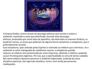 A limpeza fluídica, ocorre através de descargas elétricas que ionizam e isolam o
ambiente, mantendo-o como que eletrificado. Durante estas descargas
elétricas, produzidas por certos tipos de aparelhos, são destruídos os miasmas fluídicos, as
bactérias nocivas, as larvas que poderiam de alguma forma contaminar o ectoplasma, que é
profundamente sensível.
Esse ectoplasma, após utilizado pelos Espíritos é restituído ao médium que o forneceu. Se o
ambiente se achar impregnado de substâncias nocivas, o ectoplasma quando
retornar ao médium virá contaminado por estas impurezas, afetando o médium, podendo
causar-lhe desajustes orgânicos. Por isso, que a espiritualidade se cerca de tantos cuidados.
Nós como médiuns devemos preservar o ambiente higienizado, cuidando da nossa
disciplina espiritual, não ingerindo alcoólicos, fumo e nem tendo pensamentos
inadequados.

 