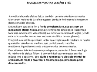 MOLDES EM PARAFINA DE MÃOS E PÉS

A mediunidade de efeitos físicos também permite aos desencarnados
fabricarem moldes de parafina e gesso, produzir fenômenos luminosos e
desmaterializar objetos.
Eles utilizam para esse fim o fluido ectoplasmático, que extraem do
médium de efeitos físicos, esteja ele em transe cataléptico (suspensão
total dos movimentos voluntários), ou mesmo em estado de vigília (sendo
esta uma ocorrência mais rara entre os sensitivos desses gênero).
Em geral, os espíritos precisam juntar ao ectoplasma do médium os fluidos
que obtém dos demais médiuns que participam do trabalho
mediúnico, ingredientes ainda desconhecidos dos encarnados.
Para ativarem tais fenômenos e predispor os presentes à fenomenologia
do médium de efeitos físicos, é aconselhável usar-se nessas sessões
música leve e aprazível, pois ajuda a harmonizar a vibração mental do
ambiente, de modo a favorecer a fenomenologia comandada pelos
desencarnados.

 