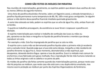 COMO SÃO FEITOS OS MOLDES EM PARAFINA
Nas reuniões de materializações, geralmente, os espíritos pedem que deixem duas vasilhas de mais
ou menos 20litros da seguinte maneira:
Uma cheia de parafina dissolvida e fervente, sobre um fogareiro aceso, a elevada temperatura, a
parafina líquida permanece numa temperatura de 80, 90, 100 e mais graus centígrados. Se alguém
colocar a mão dentro dessa parafina ficará de imediato queimado gravemente.
A outra lata colocada ao lado, pedem os espíritos que se acha de água fria, aliás, ambas ficam até
as bordas.
E quanto os trabalhos prosseguem, da assistência se ouve ferver e espoucar a parafina em
ebulição.
O espírito materializado para realizar o trabalho de confecção das luvas ou mãos ou
pés, aproxima-se das latas e mergulha no líquido de parafina fervente o membro que deseja
reproduzir em cera.
Por exemplo a mão. Esta fica impregnada de parafina que se cola na mão.
O espírito com a outra mão vai derramando parafina líquida sobre a primeira mão já recoberta
com a camada inicial. Quando julga que a luva está como deseja, mergulha a mão recoberta de
parafina fervente na água fria e, nesse momento, desmaterializa a mão espiritual, que
desaparece, deixando dentro d’agua apenas a luva de parafina. Esse é o método mais comum Se
enchermos a luva fabricada com gesso molhado, fica a reprodução fiel de mão humana notando-se
todas as linhas originais e até os cabelos e os poros da pele.
Os moldes de parafina são feitos somente quando das materializações parciais, porque neste caso
não há prejuízos ao médium, que neste caso não está com o seu duplo etérico envolvido, mas
mesmo ocorre proteção ao médium por parte dos Espíritos Organizadores do fenômeno.

 