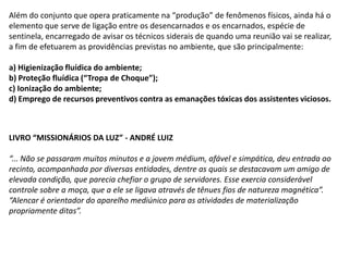Além do conjunto que opera praticamente na “produção” de fenômenos físicos, ainda há o
elemento que serve de ligação entre os desencarnados e os encarnados, espécie de
sentinela, encarregado de avisar os técnicos siderais de quando uma reunião vai se realizar,
a fim de efetuarem as providências previstas no ambiente, que são principalmente:
a) Higienização fluídica do ambiente;
b) Proteção fluídica (“Tropa de Choque”);
c) Ionização do ambiente;
d) Emprego de recursos preventivos contra as emanações tóxicas dos assistentes viciosos.

LIVRO “MISSIONÁRIOS DA LUZ” - ANDRÉ LUIZ
“... Não se passaram muitos minutos e a jovem médium, afável e simpática, deu entrada ao
recinto, acompanhada por diversas entidades, dentre as quais se destacavam um amigo de
elevada condição, que parecia chefiar o grupo de servidores. Esse exercia considerável
controle sobre a moça, que a ele se ligava através de tênues fios de natureza magnética”.
“Alencar é orientador do aparelho mediúnico para as atividades de materialização
propriamente ditas”.

 