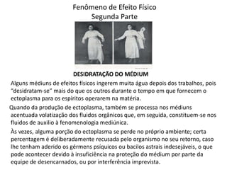 Fenômeno de Efeito Físico
Segunda Parte

DESIDRATAÇÃO DO MÉDIUM
Alguns médiuns de efeitos físicos ingerem muita água depois dos trabalhos, pois
“desidratam-se” mais do que os outros durante o tempo em que fornecem o
ectoplasma para os espíritos operarem na matéria.
Quando da produção de ectoplasma, também se processa nos médiuns
acentuada volatização dos fluidos orgânicos que, em seguida, constituem-se nos
fluidos de auxilio à fenomenologia mediúnica.
Às vezes, alguma porção do ectoplasma se perde no próprio ambiente; certa
percentagem é deliberadamente recusada pelo organismo no seu retorno, caso
lhe tenham aderido os gérmens psíquicos ou bacilos astrais indesejáveis, o que
pode acontecer devido à insuficiência na proteção do médium por parte da
equipe de desencarnados, ou por interferência imprevista.

 