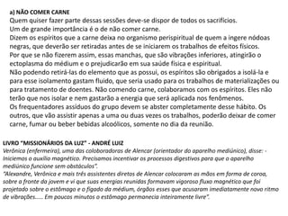 a) NÃO COMER CARNE

Quem quiser fazer parte dessas sessões deve-se dispor de todos os sacrifícios.
Um de grande importância é o de não comer carne.
Dizem os espíritos que a carne deixa no organismo perispiritual de quem a ingere nódoas
negras, que deverão ser retiradas antes de se iniciarem os trabalhos de efeitos físicos.
Por que se não fizerem assim, essas manchas, que são vibrações inferiores, atingirão o
ectoplasma do médium e o prejudicarão em sua saúde física e espiritual.
Não podendo retirá-las do elemento que as possui, os espíritos são obrigados a isolá-la e
para esse isolamento gastam fluido, que seria usado para os trabalhos de materializações ou
para tratamento de doentes. Não comendo carne, colaboramos com os espíritos. Eles não
terão que nos isolar e nem gastarão a energia que será aplicada nos fenômenos.
Os frequentadores assíduos do grupo devem se abster completamente desse hábito. Os
outros, que vão assistir apenas a uma ou duas vezes os trabalhos, poderão deixar de comer
carne, fumar ou beber bebidas alcoólicos, somente no dia da reunião.
LIVRO “MISSIONÁRIOS DA LUZ” - ANDRÉ LUIZ
Verônica (enfermeira), uma das coloboradoras de Alencar (orientador do aparelho mediúnico), disse: Iniciemos o auxílio magnético. Precisamos incentivar os processos digestivos para que o aparelho
mediúnico funcione sem obstáculos”.
“Alexandre, Verônica e mais três assistentes diretos de Alencar colocaram as mãos em forma de coroa,
sobre a fronte da jovem e vi que suas energias reunidas formavam vigoroso fluxo magnético que foi
projetado sobre o estômago e o fígado da médium, órgãos esses que acusaram imediatamente novo ritmo
de vibrações..... Em poucos minutos o estômago permanecia inteiramente livre”.

 