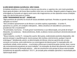 b) NÃO BEBER BEBIDAS ALCOÓLICAS. NÃO FUMAR.
As bebidas alcoólicas e o fumo estão no mesmo caso da carne, e, supomos nós, com maior gravidade.
Quem gosta de beber e de fumar deve escolher entre isso e as reuniões. Ninguém poderia imaginar Jesus
embriagado ou fumando um cigarro assim como não imaginaremos um dos apóstolos nessas condições.
Logo, isso não foi feito para os cristãos.
LIVRO “MISSIONÁRIOS DA LUZ” - ANDRÉ LUIZ
“Algo aconteceu de estranho no círculo de nossas atividades espirituais. Percebeu-se grande choque de
vibrações no recinto“.
“Dois servidores aproximaram-se de Alencar e um deles explicou espantadiço: - O senhor P...
aproximou-se, porém, em condições indesejáveis... Bebeu alcoólicos em abundância e precisamos
providenciar-lhe o insulamento”.
“O controlador, murmurou. - É muito grave! neutralizemos a sua influenciação, sem perda de tempo”.
Alexandre, me esclareceu: - Nestes fenômenos, André, os fatores morais constituem elemento decisivo de
organização”.
“Nesse instante, o senhor P... transpunha a porta. Bem posto, evidenciando excelentes disposições, não
parecia ameaçar o equilíbrio geral, mesmo porque não revelava, exteriormente, qualquer traço de
embriaguez“. Satisfazendo, porém, as determinações de Alencar, diversos operários dos serviços
cercaram no à pressa, como enfermeiros a se encarregarem de doente grave”.A respiração dele, em
semelhante estado, emite venenos.... os princípios etílicos que se exterioriza pelas narinas, boca, e poros
são eminentemente prejudiciais ao nosso trabalho”. As emanações do álcool são altamente nocivas aos
delicados elementos de formação plástica.... além de constituírem sério perigo às forças exteriorizadas
(ectoplasma) do aparelho mediúnico”. O Sr. P... foi cercado pelas entidades operantes e neutralizado pela
influenciação delas”.

 