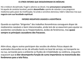 O UTROS FATORES QUE DESGOVERNAM OS MÉDIUNS
Há o médium disciplinado, frugal e adverso ao álcool, mas presunçoso e prepotente;
há aquele de conduta louvável, porém desconfiado a ponto de retardar o seu progresso
mediúnico pelo pavor da mistificação; há ainda o sensitivo atencioso, hábil e laborioso mas que
negocia com sua faculdade espiritual.
FATORES NEGATIVOS LIGADOS A ASSISTÊNCIA

Quando os espíritos “dirigentes” dos trabalhos fenomênicos conseguem dispor de
medianeiros razoáveis e bem intencionados, ainda tem de se exaurirem para ajustar os
assistentes convidados ou os freqüentadores, ávidos de fenômenos, mas quase
sempre os principais causadores dos fracassos.

Além disso, alguns outros participam das sessões de efeitos físicos depois de
acaloradas discussões no lar, de atitudes hostis no local de serviço, no transporte ou
na rua, carreando para o ambiente os fluidos de irritabilidade ou violência, enquanto
esquecem que o éter desempenha função de suma importância na transmissão dos
fenômenos para a tela física.

 