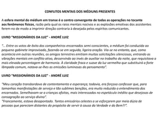 CONFLITOS MENTAIS DOS MÉDIUNS PRESENTES
A esfera mental do médium em transe é o centro convergente de todas as operações no tocante
aos fenômenos físicos, razão pela qual os raios mentais nocivos e as explosões emotivas dos assistentes
ferem-no de modo a imprimir direção contraria à desejada pelos espíritos comunicantes.
LIVRO “MISSIONÁRIOS DA LUZ” - ANDRÉ LUIZ
“... Entre os votos de êxito dos companheiros encarnados semi-conscientes, a médium foi conduzida ao
pequeno gabinete improvisado, fazendo-se em seguida, ligeira oração. Via-se no entanto, que, como
acontecia em outras reuniões, os amigos terrestres emitiam muitas solicitações silenciosas, entrando as
vibrações mentais em conflito ativo, desservindo ao invés de auxiliar no trabalho da noite, que requisitava a
mais elevada percentagem de harmonia. À claridade fraca e suave da luz vermelha que substituirá a forte
lâmpada comum, notava-se-lhes as emissões luminosas do pensamento”.
LIVRO “MISSIONÁRIOS DA LUZ” - ANDRÉ LUIZ
“Meu coração transbordava de contentamento e esperança; todavia, era forçoso confessar que, para
tamanhas manifestações de serviço e tão sublimes bençãos, era muito reduzido o entendimento dos
encarnados. Semelhavam-se a crianças afoitas, mais interessadas no espetáculo inédito que desejosas de
consagração ao serviço divino”.
“Francamente, estava desapontado. Tantos emissários celestes a se esforçarem por meia dúzia de
pessoas que pareciam distantes do propósito de servir à causa da Verdade e do Bem?!”.

 