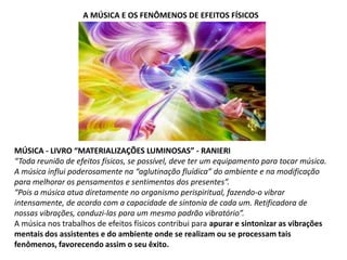 A MÚSICA E OS FENÔMENOS DE EFEITOS FÍSICOS

MÚSICA - LIVRO “MATERIALIZAÇÕES LUMINOSAS” - RANIERI
“Toda reunião de efeitos físicos, se possível, deve ter um equipamento para tocar música.
A música influi poderosamente na “aglutinação fluídica” do ambiente e na modificação
para melhorar os pensamentos e sentimentos dos presentes”.
“Pois a música atua diretamente no organismo perispiritual, fazendo-o vibrar
intensamente, de acordo com a capacidade de sintonia de cada um. Retificadora de
nossas vibrações, conduzi-las para um mesmo padrão vibratório”.
A música nos trabalhos de efeitos físicos contribui para apurar e sintonizar as vibrações
mentais dos assistentes e do ambiente onde se realizam ou se processam tais
fenômenos, favorecendo assim o seu êxito.

 