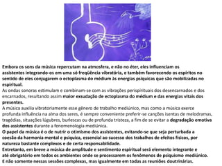 Embora os sons da música repercutam na atmosfera, e não no éter, eles influenciam os
assistentes integrando-os em uma só freqüência vibratória, e também favorecendo os espíritos no
sentido de eles conjugarem o ectoplasma do médium às energias psíquicas que são mobilizadas no
espiritual.
As ondas sonoras estimulam e combinam-se com as vibrações perispírituais dos desencarnados e dos
encarnados, resultando assim maior exsudação de ectoplasma do médium e das energias vitais dos
presentes.
A música auxilia vibratoriamente esse gênero de trabalho mediúnico, mas como a música exerce
profunda influência na alma dos seres, é sempre conveniente preferir-se canções isentas de melodramas,
tragédias, situações lúgubres, burlescas ou de profunda tristeza, a fim de se evitar a degradação emotiva
dos assistentes durante a fenomenologia mediúnica.
O papel da música é o de nutrir o otimismo dos assistentes, evitando-se que seja perturbada a
coesão da harmonia mental e psíquica, essencial ao sucesso dos trabalhos de efeitos físicos, por
natureza bastante complexos e de certa responsabilidade.
Entretanto, em breve a música de amplitude e sentimento espiritual será elemento integrante e
até obrigatório em todos os ambientes onde se processarem os fenômenos de psiquismo mediúnico.
E não somente nessas sessões complexas, mas igualmente em todas as reuniões doutrinárias.

 