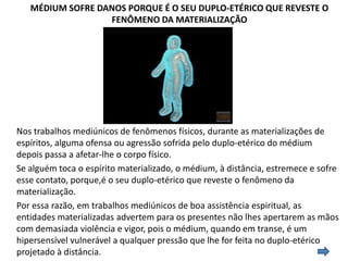 MÉDIUM SOFRE DANOS PORQUE É O SEU DUPLO-ETÉRICO QUE REVESTE O
FENÔMENO DA MATERIALIZAÇÃO

Nos trabalhos mediúnicos de fenômenos físicos, durante as materializações de
espíritos, alguma ofensa ou agressão sofrida pelo duplo-etérico do médium
depois passa a afetar-lhe o corpo físico.
Se alguém toca o espírito materializado, o médium, à distância, estremece e sofre
esse contato, porque,é o seu duplo-etérico que reveste o fenômeno da
materialização.
Por essa razão, em trabalhos mediúnicos de boa assistência espiritual, as
entidades materializadas advertem para os presentes não lhes apertarem as mãos
com demasiada violência e vigor, pois o médium, quando em transe, é um
hipersensível vulnerável a qualquer pressão que lhe for feita no duplo-etérico
projetado à distância.

 