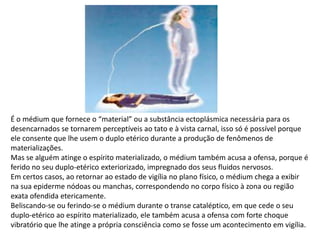 É o médium que fornece o “material” ou a substância ectoplásmica necessária para os
desencarnados se tornarem perceptíveis ao tato e à vista carnal, isso só é possível porque
ele consente que lhe usem o duplo etérico durante a produção de fenômenos de
materializações.
Mas se alguém atinge o espírito materializado, o médium também acusa a ofensa, porque é
ferido no seu duplo-etérico exteriorizado, impregnado dos seus fluidos nervosos.
Em certos casos, ao retornar ao estado de vigília no plano físico, o médium chega a exibir
na sua epiderme nódoas ou manchas, correspondendo no corpo físico à zona ou região
exata ofendida etericamente.
Beliscando-se ou ferindo-se o médium durante o transe cataléptico, em que cede o seu
duplo-etérico ao espírito materializado, ele também acusa a ofensa com forte choque
vibratório que lhe atinge a própria consciência como se fosse um acontecimento em vigília.

 