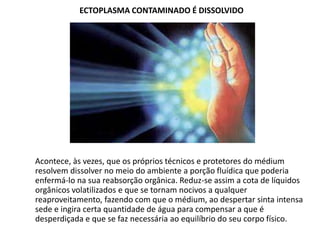 ECTOPLASMA CONTAMINADO É DISSOLVIDO

Acontece, às vezes, que os próprios técnicos e protetores do médium
resolvem dissolver no meio do ambiente a porção fluídica que poderia
enfermá-lo na sua reabsorção orgânica. Reduz-se assim a cota de líquidos
orgânicos volatilizados e que se tornam nocivos a qualquer
reaproveitamento, fazendo com que o médium, ao despertar sinta intensa
sede e ingira certa quantidade de água para compensar a que é
desperdiçada e que se faz necessária ao equilíbrio do seu corpo físico.

 
