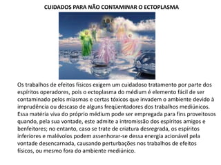 CUIDADOS PARA NÃO CONTAMINAR O ECTOPLASMA

Os trabalhos de efeitos físicos exigem um cuidadoso tratamento por parte dos
espíritos operadores, pois o ectoplasma do médium é elemento fácil de ser
contaminado pelos miasmas e certas tóxicos que invadem o ambiente devido à
imprudência ou descaso de alguns freqüentadores dos trabalhos mediúnicos.
Essa matéria viva do próprio médium pode ser empregada para fins proveitosos
quando, pela sua vontade, este admite a intromissão dos espíritos amigos e
benfeitores; no entanto, caso se trate de criatura desregrada, os espíritos
inferiores e malévolos podem assenhorar-se dessa energia acionável pela
vontade desencarnada, causando perturbações nos trabalhos de efeitos
físicos, ou mesmo fora do ambiente mediúnico.

 