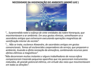 NECESSIDADE DA HIGIENIZAÇÃO DO AMBIENTE (ANDRÉ LUIZ )

“... Surpreendido notei o esforço de vinte entidades da nobre hierarquia, que
movimentavam o ar ambiente. Em seus gestos rítmicos, semelhavam-se a
sacerdotes antigos que estivessem executando operações magnéticas de
santificação interior do recinto”.
“.... Não se trata, esclarece Alexandre, de sacerdotes antigos em gestos
convencionais. Temos ali esclarecidos cooperadores do serviço, que preparam o
ambiente, levando a efeito ionização da atmosfera, combinando recursos para
efeitos elétricos a magnéticos”.
“Não decorreram muitos instantes e alguns trabalhadores de nossa esfera
compareceram trazendo pequenos aparelhos que me pareceram instrumentos
reduzidos, de grande potencial elétrico, em virtude dos raios que movimentavam
em todas as direções”.

 