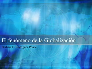 El fenómeno de la Globalización
Bárbara E. Rodríguez Ponce
 