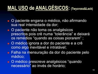 10
MAL USO de ANALGÉSICOS: (Twycross&Lack)
 O paciente engana o médico, não afirmando
sua real intensidade da dor;
 O paciente não toma os analgésicos
prescritos pois crê numa “tolerância” e deixará
os remédios “quando as coisas piorarem” ;
 O médico ignora a dor do paciente e a crê
como algo inevitável e intratável;
 Falha na mensuração da dor do paciente pelo
mádico;
 O médico prescreve analgésicos “quando
necessário” ao invés de horário;
 