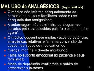 11
MAL USO de ANALGÉSICOS: (Twycross&Lack)
 O médico não informa adequadamente ao
paciente e aos seus familiares sobre o uso
adequado dos analgésicos;
 A enfermagem não administra as drogas nos
horários pré-estabelecidos pois “ele está sem dor
agora”;
 O médico desconhece muitas vezes as potências
analgésicas relativas e falha na conversão de
doses nas trocas de medicamentos;
 Crença: morfina = doente moribundo;
 Falha no suporte emocional ao paciente e seus
familiares;
 Medo de depressão ventilatória e hábito de
prescrever sub-doses.
 