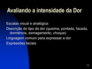 15
Avaliando a intensidade da Dor
Escalas visual e analógica
Descrição do tipo da dor (queima, pontada, facada,
dormência, esmagamento, choque)
Linguagem comum para expressar a dor
Expressões faciais
 