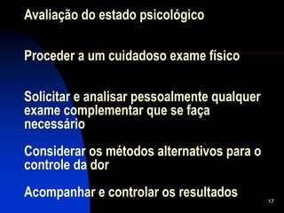 17
Avaliação do estado psicológico
Proceder a um cuidadoso exame físico
Solicitar e analisar pessoalmente qualquer
exame complementar que se faça
necessário
Considerar os métodos alternativos para o
controle da dor
Acompanhar e controlar os resultados
 