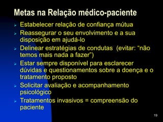 19
Metas na Relação médico-paciente
 Estabelecer relação de confiança mútua
 Reassegurar o seu envolvimento e a sua
disposição em ajudá-lo
 Delinear estratégias de condutas (evitar: “não
temos mais nada a fazer”)
 Estar sempre disponível para esclarecer
dúvidas e questionamentos sobre a doença e o
tratamento proposto
 Solicitar avaliação e acompanhamento
psicológico
 Tratamentos invasivos = compreensão do
paciente
 