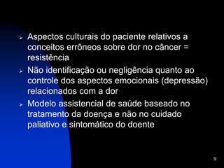 9
 Aspectos culturais do paciente relativos a
conceitos errôneos sobre dor no câncer =
resistência
 Não identificação ou negligência quanto ao
controle dos aspectos emocionais (depressão)
relacionados com a dor
 Modelo assistencial de saúde baseado no
tratamento da doença e não no cuidado
paliativo e sintomático do doente
 