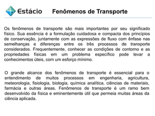 Fenômenos de Transporte
Os fenômenos de transporte são mais importantes por seu significado
físico. Sua essência é a formulação cuidadosa e compacta dos princípios
de conservação, juntamente com as expressões de fluxo com ênfase nas
semelhanças e diferenças entre os três processos de transporte
considerados. Frequentemente, conhecer as condições de contorno e as
propriedades físicas em um problema específico pode levar a
conhecimentos úteis, com um esforço mínimo.
O grande alcance dos fenômenos de transporte é essencial para o
entendimento de muitos processos em engenharia, agricultura,
meteorologia, fisiologia, biologia, química analítica, ciências de materiais,
farmácia e outras áreas. Fenômenos de transporte é um ramo bem
desenvolvido da física e eminentemente útil que permeia muitas áreas da
ciência aplicada.
 