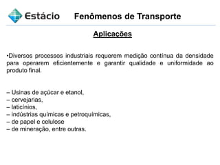Fenômenos de Transporte
Aplicações
•Diversos processos industriais requerem medição contínua da densidade
para operarem eficientemente e garantir qualidade e uniformidade ao
produto final.
– Usinas de açúcar e etanol,
– cervejarias,
– laticínios,
– indústrias químicas e petroquímicas,
– de papel e celulose
– de mineração, entre outras.
 