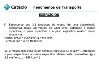 Fenômenos de Transporte
1) Sabendo-se que 3,2 toneladas de massa de uma determinada
substância ocupa um volume de 2300 litros, determine a massa
específica, o peso específico e o peso específico relativo dessa
substância.
•Dados: ρH2O = 998Kg/m³, g = 9,8 m/s².
•Lembrar que 1 m3 = 1000 litros
EXERCÍCIOS
02) A massa específica de um combustível leve é 0,815 g/cm3. Determinar
o peso específico e a massa específica relativa deste combustível. (g =
9,8 m/s2 e ρH2O = 998 kg/m3 )
 