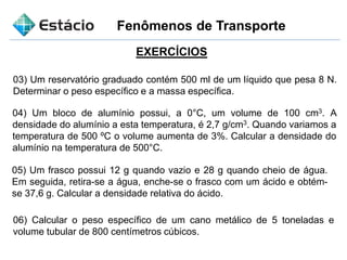 Fenômenos de Transporte
EXERCÍCIOS
03) Um reservatório graduado contém 500 ml de um líquido que pesa 8 N.
Determinar o peso específico e a massa específica.
04) Um bloco de alumínio possui, a 0°C, um volume de 100 cm3. A
densidade do alumínio a esta temperatura, é 2,7 g/cm3. Quando variamos a
temperatura de 500 ºC o volume aumenta de 3%. Calcular a densidade do
alumínio na temperatura de 500°C.
05) Um frasco possui 12 g quando vazio e 28 g quando cheio de água.
Em seguida, retira-se a água, enche-se o frasco com um ácido e obtém-
se 37,6 g. Calcular a densidade relativa do ácido.
06) Calcular o peso específico de um cano metálico de 5 toneladas e
volume tubular de 800 centímetros cúbicos.
 