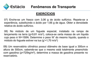 Fenômenos de Transporte
EXERCÍCIOS
07) Enche-se um frasco com 3,06 g de ácido sulfúrico. Repete-se a
experiência, substituindo o ácido por 1,66 g de água. Obter a densidade
relativa do ácido sulfúrico.
08) No módulo de um foguete espacial, instalado na rampa de
lançamento na terra (g=9,81 m/s2), coloca-se certa massa de um líquido
cujo peso é W=150N. Determine o peso W’ do mesmo líquido, quando o
módulo do foguete estiver na lua (g’=1,70 m/s2)
09) Um reservatório cilíndrico possui diâmetro de base igual a 300cm e
altura de 500cm, sabendo-se que o mesmo está totalmente preenchido
com gasolina (ρ=720kg/m³), determine a massa de gasolina presente no
reservatório.
 