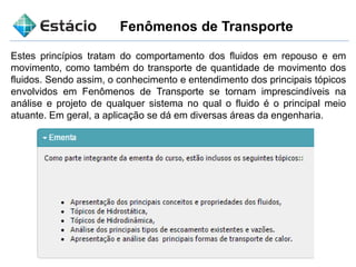 Fenômenos de Transporte
Estes princípios tratam do comportamento dos fluidos em repouso e em
movimento, como também do transporte de quantidade de movimento dos
fluidos. Sendo assim, o conhecimento e entendimento dos principais tópicos
envolvidos em Fenômenos de Transporte se tornam imprescindíveis na
análise e projeto de qualquer sistema no qual o fluido é o principal meio
atuante. Em geral, a aplicação se dá em diversas áreas da engenharia.
 