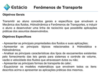 Fenômenos de Transporte
Objetivos Gerais
Transmitir ao aluno conceitos gerais e específicos que envolvem a
Mecânica dos fluidos, Hidrodinâmica e Fenômenos de Transportes, e induzir
o aluno a desenvolver uma linha de raciocínio que possibilite aplicações
práticas dos assuntos desenvolvidos.
Objetivos Específicos
- Apresentar as principais propriedades dos fluidos e suas aplicações;
- Apresentar os principais tópicos relacionados à Hidrostática e
Hidrodinâmica;
- Analisar as principais características dos tipos de escoamentos existentes
pelo fornecimento das leis gerais para sistemas e controle de volume,
vazão e velocidade dos fluidos que atravessam dutos ou não;
- Apresentar as principais formas de transporte de calor;
- Equacionar os modelos matemáticos que envolvem todos os itens
descritos acima e apresentar as aplicações práticas dos mesmos.
 