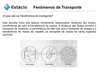 Fenômenos de Transporte
O que são os Fenômenos de transporte?
Este assunto inclui três tópicos intimamente relacionados: Dinâmica dos fluidos,
transferência de calor e transferência de massa. A dinâmica dos fluidos envolve o
transporte de momento, a transferência de calor lida com o transporte de energia e a
transferência de massa diz respeito ao transporte de massa de várias espécies
químicas.
 