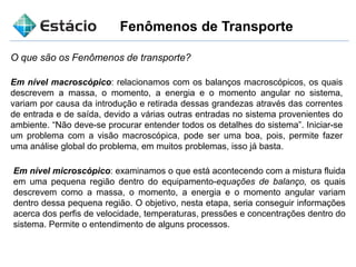 Fenômenos de Transporte
O que são os Fenômenos de transporte?
Em nível macroscópico: relacionamos com os balanços macroscópicos, os quais
descrevem a massa, o momento, a energia e o momento angular no sistema,
variam por causa da introdução e retirada dessas grandezas através das correntes
de entrada e de saída, devido a várias outras entradas no sistema provenientes do
ambiente. “Não deve-se procurar entender todos os detalhes do sistema”. Iniciar-se
um problema com a visão macroscópica, pode ser uma boa, pois, permite fazer
uma análise global do problema, em muitos problemas, isso já basta.
Em nível microscópico: examinamos o que está acontecendo com a mistura fluida
em uma pequena região dentro do equipamento-equações de balanço, os quais
descrevem como a massa, o momento, a energia e o momento angular variam
dentro dessa pequena região. O objetivo, nesta etapa, seria conseguir informações
acerca dos perfis de velocidade, temperaturas, pressões e concentrações dentro do
sistema. Permite o entendimento de alguns processos.
 
