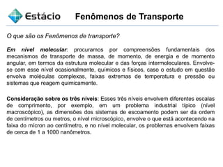 Fenômenos de Transporte
O que são os Fenômenos de transporte?
Em nível molecular: procuramos por compreensões fundamentais dos
mecanismos de transporte de massa, de momento, de energia e de momento
angular, em termos da estrutura molecular e das forças intermoleculares. Envolve-
se com esse nível ocasionalmente, químicos e físicos, caso o estudo em questão
envolva moléculas complexas, faixas extremas de temperatura e pressão ou
sistemas que reagem quimicamente.
Consideração sobre os três níveis: Esses três níveis envolvem diferentes escalas
de comprimento, por exemplo, em um problema industrial típico (nível
macroscópico), as dimensões dos sistemas de escoamento podem ser da ordem
de centímetros ou metros, o nível microscópico, envolve o que está acontecendo na
faixa do mícron ao centímetro, e no nível molecular, os problemas envolvem faixas
de cerca de 1 a 1000 nanômetros.
 