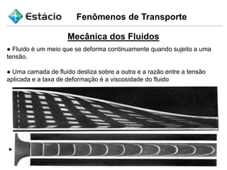 Fenômenos de Transporte
Mecânica dos Fluidos
● Fluido é um meio que se deforma continuamente quando sujeito a uma
tensão.
● Uma camada de fluido desliza sobre a outra e a razão entre a tensão
aplicada e a taxa de deformação é a viscosidade do fluido
 
