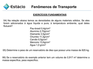 Fenômenos de Transporte
EXERCÍCIOS FUNDAMENTAIS
04) Na relação abaixo temos as densidades de alguns materiais sólidos. Se eles
forem adicionados à água líquida e pura, à temperatura ambiente, qual deles
flutuará?
Pau-brasil 0,4g/cm3
Alumínio 2,70g/cm3
Diamante 3,5g/cm3
Chumbo 11,3g/cm3
Carvão 0,5g/cm3
Mercúrio 13,6g/cm3
Água 1,0 g/cm3
05) Determine o peso de um reservatório de óleo que possui uma massa de 825 kg.
06) Se o reservatório do exemplo anterior tem um volume de 0,917 m³ determine a
massa específica, peso específico.
 
