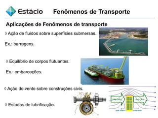 Fenômenos de Transporte
Aplicações de Fenômenos de transporte
◊ Ação de fluidos sobre superfícies submersas.
Ex.: barragens.
◊ Equilíbrio de corpos flutuantes.
Ex.: embarcações.
◊ Ação do vento sobre construções civis.
◊ Estudos de lubrificação.
 